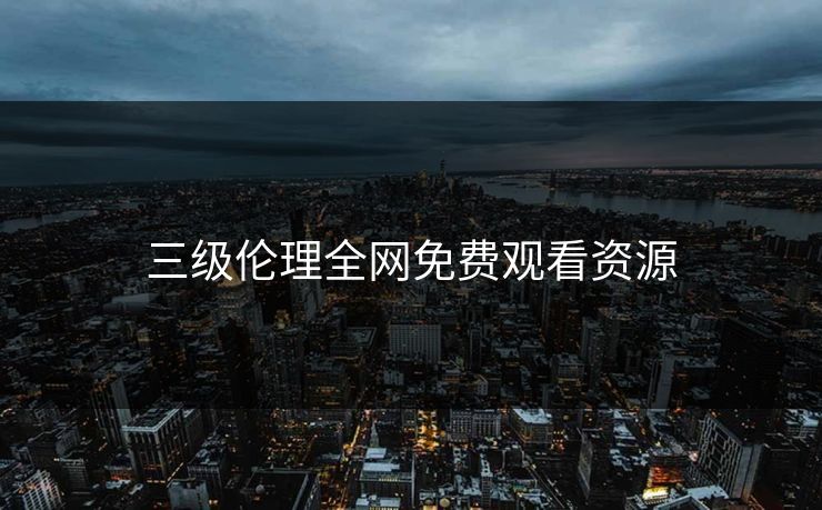 三级伦理全网免费观看资源