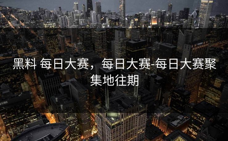 黑料 每日大赛，每日大赛-每日大赛聚集地往期