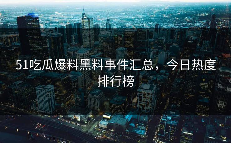 51吃瓜爆料黑料事件汇总，今日热度排行榜