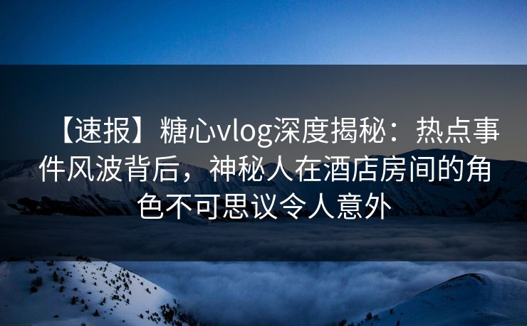 【速报】糖心vlog深度揭秘：热点事件风波背后，神秘人在酒店房间的角色不可思议令人意外