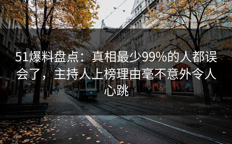 51爆料盘点：真相最少99%的人都误会了，主持人上榜理由毫不意外令人心跳