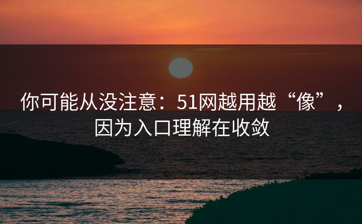 你可能从没注意：51网越用越“像”，因为入口理解在收敛